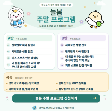 광주보건대학교 늘봄교육지원센터 늘봄 주말 프로그램 신청 안내.

A반 프로그램: 반짝반짝 치아 탐험대, 지혜로운 생활 간호, 키즈 스포츠 안전 테이핑, 내 몸을 비추는 소리와 빛! 주니어 영상 의학 교실.

B반 프로그램: 지혜로운 생활 간호, 반짝반짝 치아 탐험대, 내 몸을 비추는 소리와 빛! 주니어 영상 의학 교실, 키즈 스포츠 안전 테이핑.

공통 프로그램: 명화 속으로 떠나는 창작 여행, 함께 만드는 고흐의 밤하늘, 가까이 보면 점, 멀리 보면 색, 점묘법으로 만드는 상상의 건축물.

늘봄 주말 프로그램 신청하기.